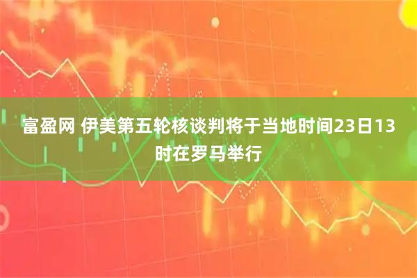 富盈网 伊美第五轮核谈判将于当地时间23日13时在罗马举行