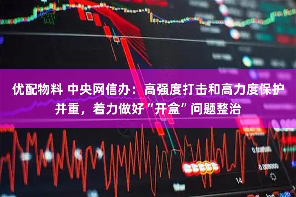 优配物料 中央网信办：高强度打击和高力度保护并重，着力做好“开盒”问题整治