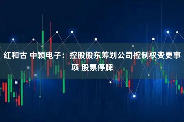 红和古 中颖电子：控股股东筹划公司控制权变更事项 股票停牌