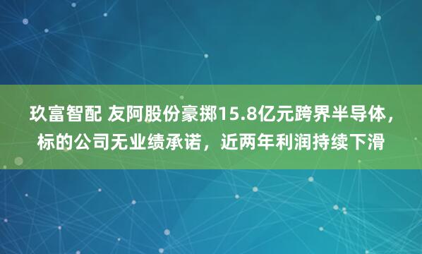 玖富智配 友阿股份豪掷15.8亿元跨界半导体，标的公司无业绩承诺，近两年利润持续下滑