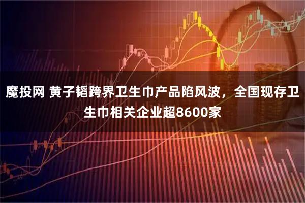 魔投网 黄子韬跨界卫生巾产品陷风波，全国现存卫生巾相关企业超8600家