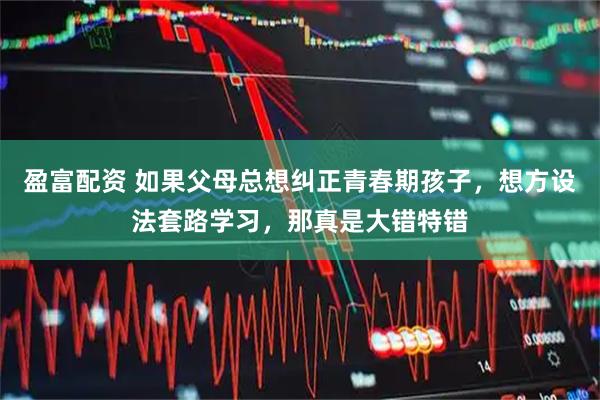 盈富配资 如果父母总想纠正青春期孩子，想方设法套路学习，那真是大错特错