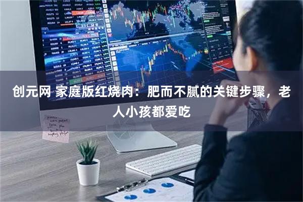 创元网 家庭版红烧肉：肥而不腻的关键步骤，老人小孩都爱吃