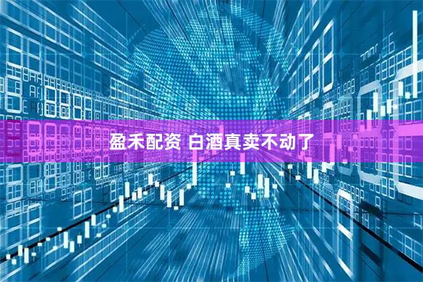 盈禾配资 白酒真卖不动了
