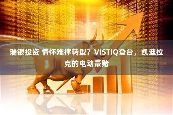瑞银投资 情怀难撑转型？VISTIQ登台，凯迪拉克的电动豪赌