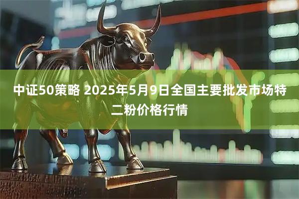 中证50策略 2025年5月9日全国主要批发市场特二粉价格行情