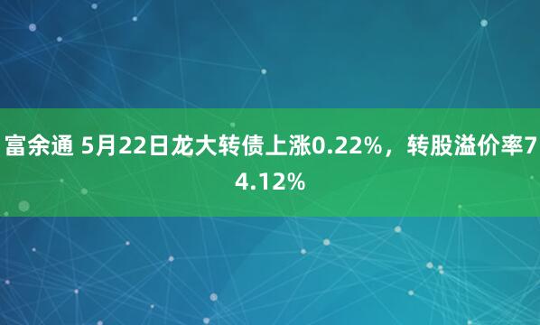 富余通 5月22日龙大转债上涨0.22%，转股溢价率74.12%