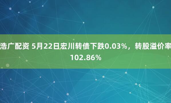 浩广配资 5月22日宏川转债下跌0.03%，转股溢价率102.86%