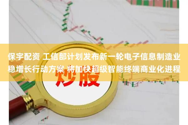 保宇配资 工信部计划发布新一轮电子信息制造业稳增长行动方案 将加快超级智能终端商业化进程