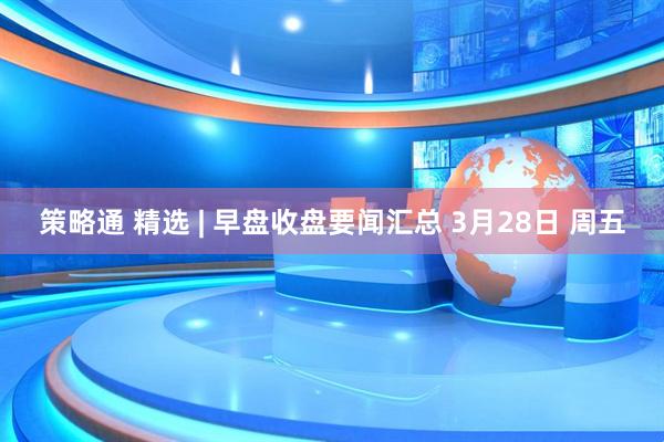 策略通 精选 | 早盘收盘要闻汇总 3月28日 周五