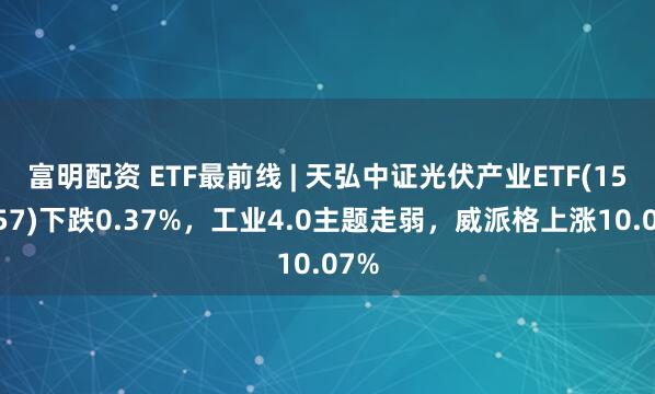 富明配资 ETF最前线 | 天弘中证光伏产业ETF(159857)下跌0.37%，工业4.0主题走弱，威派格上涨10.07%