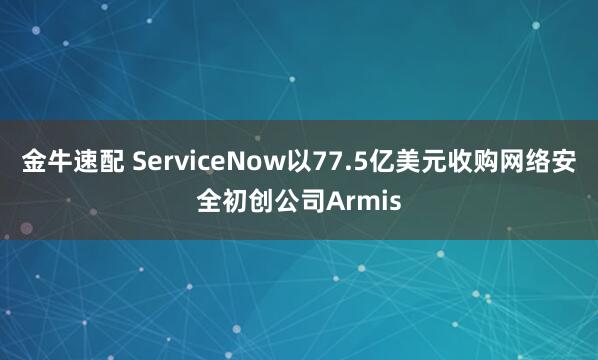 金牛速配 ServiceNow以77.5亿美元收购网络安全初创公司Armis