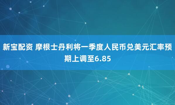 新宝配资 摩根士丹利将一季度人民币兑美元汇率预期上调至6.85