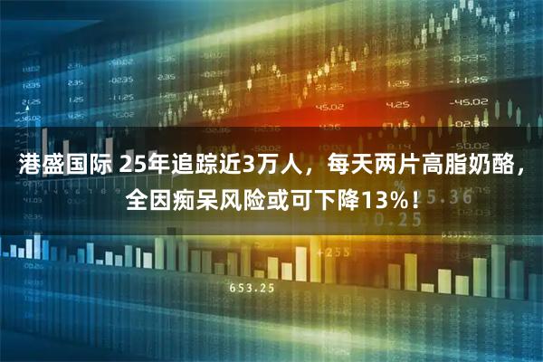 港盛国际 25年追踪近3万人，每天两片高脂奶酪，全因痴呆风险或可下降13%！