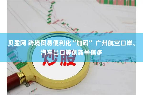 贝盈网 跨境贸易便利化“加码” 广州航空口岸、汽车出口等创新举措多