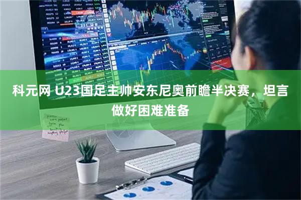 科元网 U23国足主帅安东尼奥前瞻半决赛，坦言做好困难准备