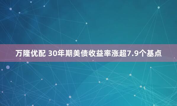 万隆优配 30年期美债收益率涨超7.9个基点