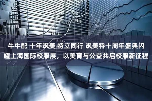 牛牛配 十年飒美 特立同行 飒美特十周年盛典闪耀上海国际校服展，以美育与公益共启校服新征程
